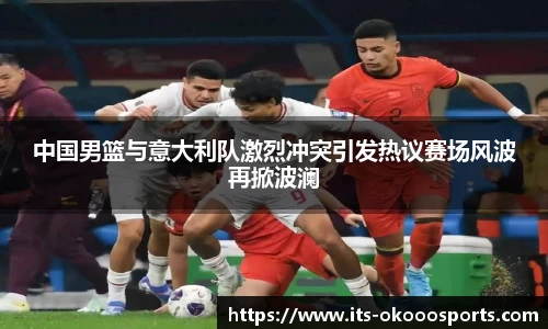 中国男篮与意大利队激烈冲突引发热议赛场风波再掀波澜