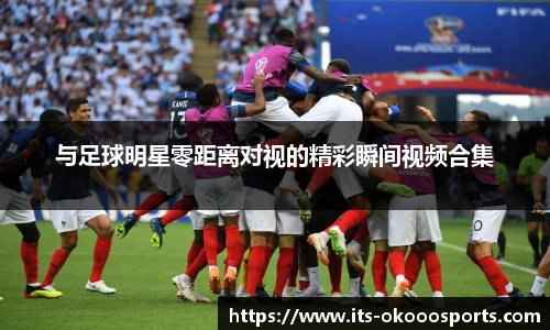 与足球明星零距离对视的精彩瞬间视频合集